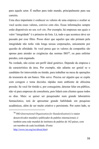 58
para aquele setor. É melhor para todo mundo, principalmente para sua
carreira.
Uma dica importante é conhecer os valores de uma empresa e avaliar se
você aceita esses valores, convive com eles. Essas informações sempre
estão disponíveis no seu web site. Por exemplo, há empresas nas quais o
valor “integridade” é o primeiro da lista. Lá, tudo o que acontece deve ser
passado por esse filtro. Posso dizer que aqueles que não primam pela
integridade não terão vida longa nessas corporações, unicamente por
questão de afinidade. Se você pensa que os valores da companhia são
apenas para atender as exigências das normas ISO30
, ou para enfeitar
paredes, está enganado.
Na verdade, não existe um perfil ideal genérico. Depende da empresa e
da característica da área. Por exemplo, não adianta ser genial se o
candidato for introvertido ou tímido, para trabalhar na mesa de operações
da tesouraria de um banco. Não serve. Precisa ser alguém que se expõe
com coragem e toma decisões rápidas num ambiente de altíssima
pressão. Se você for tímido e, por conseguinte, detestar falar em público,
não vá para empresas de consultoria, pois lidará com clientes quase todos
os dias. Mais: se quiser ser pesquisador num grande laboratório
farmacêutico, terá de apresentar grande habilidade em pesquisas
acadêmicas, além de ser muito criativo e persistente. Por outro lado, se
30
ISO (International Organization for Standardization) é o maior
desenvolvedor mundial e publicador de padrões internacionais; é
também uma rede mundial de institutos de padrões de 162 países, com
um membro de cada localidade. (Fonte:
http://www.iso.org/iso/about.htm)
 