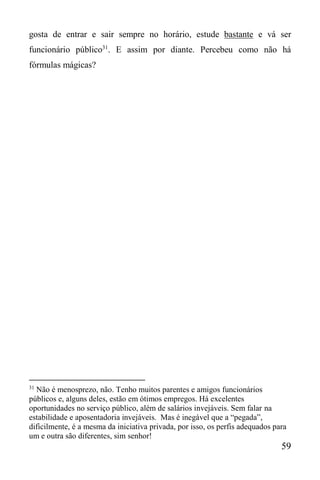 59
gosta de entrar e sair sempre no horário, estude bastante e vá ser
funcionário público31
. E assim por diante. Percebeu como não há
fórmulas mágicas?
31
Não é menosprezo, não. Tenho muitos parentes e amigos funcionários
públicos e, alguns deles, estão em ótimos empregos. Há excelentes
oportunidades no serviço público, além de salários invejáveis. Sem falar na
estabilidade e aposentadoria invejáveis. Mas é inegável que a “pegada”,
dificilmente, é a mesma da iniciativa privada, por isso, os perfis adequados para
um e outra são diferentes, sim senhor!
 