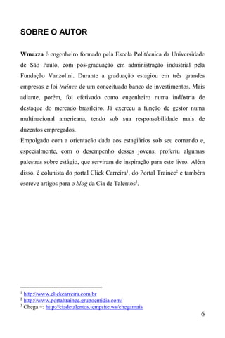 6
SOBRE O AUTOR
Wmazza é engenheiro formado pela Escola Politécnica da Universidade
de São Paulo, com pós-graduação em administração industrial pela
Fundação Vanzolini. Durante a graduação estagiou em três grandes
empresas e foi trainee de um conceituado banco de investimentos. Mais
adiante, porém, foi efetivado como engenheiro numa indústria de
destaque do mercado brasileiro. Já exerceu a função de gestor numa
multinacional americana, tendo sob sua responsabilidade mais de
duzentos empregados.
Empolgado com a orientação dada aos estagiários sob seu comando e,
especialmente, com o desempenho desses jovens, proferiu algumas
palestras sobre estágio, que serviram de inspiração para este livro. Além
disso, é colunista do portal Click Carreira1
, do Portal Trainee2
e também
escreve artigos para o blog da Cia de Talentos3
.
1
http://www.clickcarreira.com.br
2
http://www.portaltrainee.grupoemidia.com/
3
Chega +: http://ciadetalentos.tempsite.ws/chegamais
 