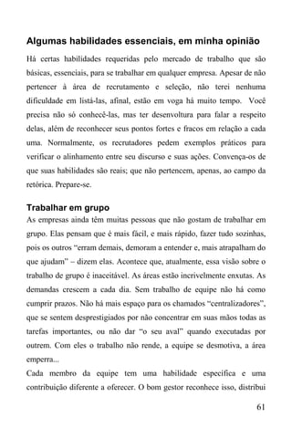 61
Algumas habilidades essenciais, em minha opinião
Há certas habilidades requeridas pelo mercado de trabalho que são
básicas, essenciais, para se trabalhar em qualquer empresa. Apesar de não
pertencer à área de recrutamento e seleção, não terei nenhuma
dificuldade em listá-las, afinal, estão em voga há muito tempo. Você
precisa não só conhecê-las, mas ter desenvoltura para falar a respeito
delas, além de reconhecer seus pontos fortes e fracos em relação a cada
uma. Normalmente, os recrutadores pedem exemplos práticos para
verificar o alinhamento entre seu discurso e suas ações. Convença-os de
que suas habilidades são reais; que não pertencem, apenas, ao campo da
retórica. Prepare-se.
Trabalhar em grupo
As empresas ainda têm muitas pessoas que não gostam de trabalhar em
grupo. Elas pensam que é mais fácil, e mais rápido, fazer tudo sozinhas,
pois os outros “erram demais, demoram a entender e, mais atrapalham do
que ajudam” – dizem elas. Acontece que, atualmente, essa visão sobre o
trabalho de grupo é inaceitável. As áreas estão incrivelmente enxutas. As
demandas crescem a cada dia. Sem trabalho de equipe não há como
cumprir prazos. Não há mais espaço para os chamados “centralizadores”,
que se sentem desprestigiados por não concentrar em suas mãos todas as
tarefas importantes, ou não dar “o seu aval” quando executadas por
outrem. Com eles o trabalho não rende, a equipe se desmotiva, a área
emperra...
Cada membro da equipe tem uma habilidade específica e uma
contribuição diferente a oferecer. O bom gestor reconhece isso, distribui
 