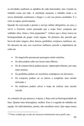 62
as atividades conforme as aptidões de cada funcionário, mas visando ao
trabalho como um todo. A satisfação aumenta, o trabalho rende e as
novas demandas continuam a chegar e a sair nos prazos acordados. E o
ciclo se repete, positivamente.
Quando fui convocado a prestar o serviço militar obrigatório, no caso, a
servir o Exército, entrei pensando que a tropa fosse composta por
soldados altos, fortes e bem preparados32
. Achava que a força estava na
homogeneidade do grupo. Ledo engano. No primeiro dia, percebi que
havia de tudo: magros, altos, baixos, gordinhos, corajosos, medrosos, etc.
No decorrer do ano, nos exercícios militares, percebi a importância de
cada um:
 Os magricelas passam por passagens muito estreitas;
 Os altos podem subir nos locais mais difíceis;
 Os de estatura baixa podem passar, imperceptivelmente, por uma
mata rasteira;
 Os gordinhos podem ser excelentes contrapesos em alavancas;
 Os corajosos podem ser os únicos a completar uma missão
arriscada; e
 Os medrosos podem salvar a tropa de realizar uma missão
suicida.
Ao contrário do que pensava, à época, a força está na heterogeneidade do
time. Quanto mais heterogêneo, melhor. Esse é o segredo do trabalho em
equipe. Os individualistas, porém, não acreditam nisso. Que rapaz nunca
32
É bem verdade que eu não me encaixava inteiramente nesse perfil, mas...
 