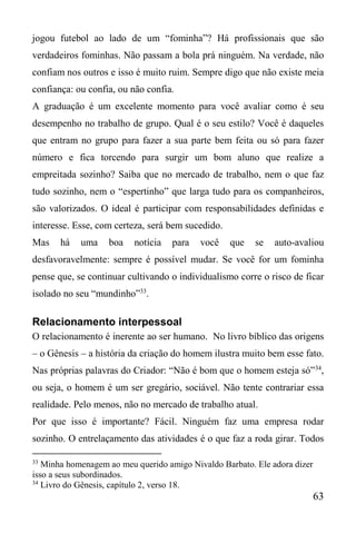 63
jogou futebol ao lado de um “fominha”? Há profissionais que são
verdadeiros fominhas. Não passam a bola prá ninguém. Na verdade, não
confiam nos outros e isso é muito ruim. Sempre digo que não existe meia
confiança: ou confia, ou não confia.
A graduação é um excelente momento para você avaliar como é seu
desempenho no trabalho de grupo. Qual é o seu estilo? Você é daqueles
que entram no grupo para fazer a sua parte bem feita ou só para fazer
número e fica torcendo para surgir um bom aluno que realize a
empreitada sozinho? Saiba que no mercado de trabalho, nem o que faz
tudo sozinho, nem o “espertinho” que larga tudo para os companheiros,
são valorizados. O ideal é participar com responsabilidades definidas e
interesse. Esse, com certeza, será bem sucedido.
Mas há uma boa notícia para você que se auto-avaliou
desfavoravelmente: sempre é possível mudar. Se você for um fominha
pense que, se continuar cultivando o individualismo corre o risco de ficar
isolado no seu “mundinho”33
.
Relacionamento interpessoal
O relacionamento é inerente ao ser humano. No livro bíblico das origens
– o Gênesis – a história da criação do homem ilustra muito bem esse fato.
Nas próprias palavras do Criador: “Não é bom que o homem esteja só”34
,
ou seja, o homem é um ser gregário, sociável. Não tente contrariar essa
realidade. Pelo menos, não no mercado de trabalho atual.
Por que isso é importante? Fácil. Ninguém faz uma empresa rodar
sozinho. O entrelaçamento das atividades é o que faz a roda girar. Todos
33
Minha homenagem ao meu querido amigo Nivaldo Barbato. Ele adora dizer
isso a seus subordinados.
34
Livro do Gênesis, capítulo 2, verso 18.
 