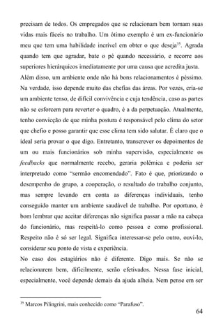 64
precisam de todos. Os empregados que se relacionam bem tornam suas
vidas mais fáceis no trabalho. Um ótimo exemplo é um ex-funcionário
meu que tem uma habilidade incrível em obter o que deseja35
. Agrada
quando tem que agradar, bate o pé quando necessário, e recorre aos
superiores hierárquicos imediatamente por uma causa que acredita justa.
Além disso, um ambiente onde não há bons relacionamentos é péssimo.
Na verdade, isso depende muito das chefias das áreas. Por vezes, cria-se
um ambiente tenso, de difícil convivência e cuja tendência, caso as partes
não se esforcem para reverter o quadro, é a da perpetuação. Atualmente,
tenho convicção de que minha postura é responsável pelo clima do setor
que chefio e posso garantir que esse clima tem sido salutar. É claro que o
ideal seria provar o que digo. Entretanto, transcrever os depoimentos de
um ou mais funcionários sob minha supervisão, especialmente os
feedbacks que normalmente recebo, geraria polêmica e poderia ser
interpretado como “sermão encomendado”. Fato é que, priorizando o
desempenho do grupo, a cooperação, o resultado do trabalho conjunto,
mas sempre levando em conta as diferenças individuais, tenho
conseguido manter um ambiente saudável de trabalho. Por oportuno, é
bom lembrar que aceitar diferenças não significa passar a mão na cabeça
do funcionário, mas respeitá-lo como pessoa e como profissional.
Respeito não é só ser legal. Significa interessar-se pelo outro, ouvi-lo,
considerar seu ponto de vista e experiência.
No caso dos estagiários não é diferente. Digo mais. Se não se
relacionarem bem, dificilmente, serão efetivados. Nessa fase inicial,
especialmente, você depende demais da ajuda alheia. Nem pense em ser
35
Marcos Pilingrini, mais conhecido como “Parafuso”.
 