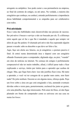 65
arrogante ou antipático. Isso pode custar a sua permanência na empresa,
ao final do contrato de estágio, ou até antes. Na verdade, a maioria dos
estagiários que conheço, ou conheci, entende perfeitamente a importância
dessa habilidade comportamental e se empenha para ser colaborativo
com todos.
Pró-atividade
Essa é uma das habilidades mais desenvolvidas nas pessoas de sucesso.
Ser pró-ativo é buscar o serviço e não ser buscado por ele. É a diferença
entre aquele que só faz o que lhe é mandado e aquele que sempre vai
além do que lhe pedem. O chamado pró-ativo não fica esperando alguém
passar o recado: sabe ou descobre o que deve ser feito e faz.
Aqui, faço um alerta aos futuros, ou já estagiários: a postura passiva é
fatal. Já entrei numa determinada área e deparei com um estagiário
olhando fixamente para o computador, digitando algo, ou pior, “voando”
em sites de notícias na internet. No começo do estágio é perfeitamente
compreensível não ter muito trabalho, afinal, é difícil parar tudo e ficar
explicando o serviço, tintim por tintim para o aprendiz que acabou de
chegar. Mas, que fique bem claro: isso não justifica ficar à-toa. Há tanto
a aprender, e você vai ter coragem de se quedar num canto, sem fazer
nada? De jeito nenhum. Encoste-se em alguma mesa, ofereça ajuda. Peça
um livro sobre a área em que está estagiando e leia, anotando eventuais
dúvidas sobre o texto para, posteriormente, esclarecê-las junto ao gestor,
crie uma planilha, faça algo interessante. Pelo amor de Deus, só não fique
plantado em frente do computador como se estivesse em sua casa ou
numa lan house.
 