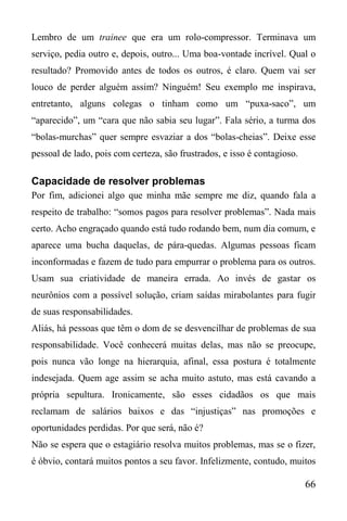 66
Lembro de um trainee que era um rolo-compressor. Terminava um
serviço, pedia outro e, depois, outro... Uma boa-vontade incrível. Qual o
resultado? Promovido antes de todos os outros, é claro. Quem vai ser
louco de perder alguém assim? Ninguém! Seu exemplo me inspirava,
entretanto, alguns colegas o tinham como um “puxa-saco”, um
“aparecido”, um “cara que não sabia seu lugar”. Fala sério, a turma dos
“bolas-murchas” quer sempre esvaziar a dos “bolas-cheias”. Deixe esse
pessoal de lado, pois com certeza, são frustrados, e isso é contagioso.
Capacidade de resolver problemas
Por fim, adicionei algo que minha mãe sempre me diz, quando fala a
respeito de trabalho: “somos pagos para resolver problemas”. Nada mais
certo. Acho engraçado quando está tudo rodando bem, num dia comum, e
aparece uma bucha daquelas, de pára-quedas. Algumas pessoas ficam
inconformadas e fazem de tudo para empurrar o problema para os outros.
Usam sua criatividade de maneira errada. Ao invés de gastar os
neurônios com a possível solução, criam saídas mirabolantes para fugir
de suas responsabilidades.
Aliás, há pessoas que têm o dom de se desvencilhar de problemas de sua
responsabilidade. Você conhecerá muitas delas, mas não se preocupe,
pois nunca vão longe na hierarquia, afinal, essa postura é totalmente
indesejada. Quem age assim se acha muito astuto, mas está cavando a
própria sepultura. Ironicamente, são esses cidadãos os que mais
reclamam de salários baixos e das “injustiças” nas promoções e
oportunidades perdidas. Por que será, não é?
Não se espera que o estagiário resolva muitos problemas, mas se o fizer,
é óbvio, contará muitos pontos a seu favor. Infelizmente, contudo, muitos
 