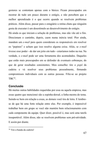 67
gestores se contentam apenas com o básico. Ficam preocupados em
mostrar de tudo um pouco durante o estágio, e não percebem que o
melhor aprendizado é o que ocorre quando se resolvem problemas
práticos. Além disso, passar para o estagiário a rotina chata que ninguém
gosta de executar é um desestímulo ao desenvolvimento do estágio.
Há ainda os que iniciam a solução de problemas, mas não vão até o fim.
Direcionam o caminho, depois, caem numa inércia total. Pior ainda,
mandam um e-mail para quem consideram os responsáveis em resolver
os “pepinos” e acham que isso resolve alguma coisa. Aliás, se e-mail
tivesse esse poder - de dar um jeito em tudo - estaríamos todos na rua. Na
verdade, o e-mail pode ser uma ferramenta dos acomodados. Daqueles
que estão mais preocupados em se defender de eventuais cobranças, do
que de gerar resultados consistentes. Meu conselho: tire o popô da
cadeira e vá resolver seus problemas pessoalmente, firmando
compromissos individuais com as outras pessoas. Filie-se ao projeto
TBC36
.
Conclusão
Há muitas outras habilidades requeridas por essa ou aquela empresa, mas
essas quatro que mencionei são a espinha-dorsal, a linha-mestra do tema.
Saindo-se bem em relação a essas, as demais você tira de letra. E lembre-
se de que há uma forte relação entre elas. Por exemplo, é impossível
trabalhar bem em grupo se você não mantém bom relacionamento com
cada componente da equipe. Quer dizer, possível é, mas será uma tarefa
insuportável. Além disso, não se resolvem problemas sem pró-atividade.
E assim por diante.
36
Tire a bunda da cadeira!
 