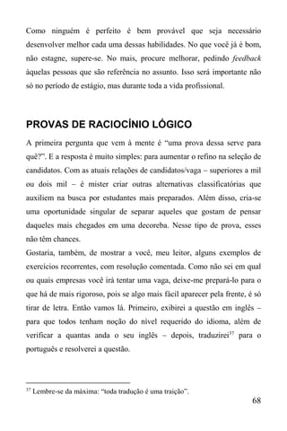 68
Como ninguém é perfeito é bem provável que seja necessário
desenvolver melhor cada uma dessas habilidades. No que você já é bom,
não estagne, supere-se. No mais, procure melhorar, pedindo feedback
àquelas pessoas que são referência no assunto. Isso será importante não
só no período de estágio, mas durante toda a vida profissional.
PROVAS DE RACIOCÍNIO LÓGICO
A primeira pergunta que vem à mente é “uma prova dessa serve para
quê?”. E a resposta é muito simples: para aumentar o refino na seleção de
candidatos. Com as atuais relações de candidatos/vaga – superiores a mil
ou dois mil – é mister criar outras alternativas classificatórias que
auxiliem na busca por estudantes mais preparados. Além disso, cria-se
uma oportunidade singular de separar aqueles que gostam de pensar
daqueles mais chegados em uma decoreba. Nesse tipo de prova, esses
não têm chances.
Gostaria, também, de mostrar a você, meu leitor, alguns exemplos de
exercícios recorrentes, com resolução comentada. Como não sei em qual
ou quais empresas você irá tentar uma vaga, deixe-me prepará-lo para o
que há de mais rigoroso, pois se algo mais fácil aparecer pela frente, é só
tirar de letra. Então vamos lá. Primeiro, exibirei a questão em inglês –
para que todos tenham noção do nível requerido do idioma, além de
verificar a quantas anda o seu inglês – depois, traduzirei37
para o
português e resolverei a questão.
37
Lembre-se da máxima: “toda tradução é uma traição”.
 