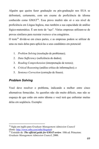69
Alguém que queira fazer graduação ou pós-graduação nos EUA se
defrontará, certamente, com um exame de proficiência de idioma
conhecido como GMAT38
. Essa prova medirá não só o seu nível de
proficiência em Língua Inglesa, mas também a sua capacidade de análise
lógico-matemática. É um teste de “aço”. Várias empresas utilizam-se de
provas similares para recrutar trainees e/ou estagiários.
O teste39
divide-se em cinco partes, e as empresas podem se utilizar de
uma ou mais delas para aplicá-las a seus candidatos em potencial:
1. Problem Solving (resolução de problemas);
2. Data Sufficiency (suficiência de dados);
3. Reading Comprehension (interpretação de textos);
4. Critical Reasoning (análise crítica de informações); e
5. Sentence Correction (correção de frases).
Problem Solving
Você deve resolver o problema, indicando a melhor entre cinco
alternativas fornecidas. As questões não são muito difíceis, mas não se
esqueça de que estão em outro idioma e você terá que enfrentar muitas
delas em seqüência. Exemplo:
38
Sigla em inglês para Graduate Management Admission Council
(fonte: http://www.mba.com/mba/thegmat)
39
Extraído de: The official guide for GMAT review. 10th ed. Princeton:
Graduate Management Admission Council, 2000.
 