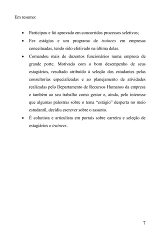 7
Em resumo:
 Participou e foi aprovado em concorridos processos seletivos;
 Fez estágios e um programa de trainees em empresas
conceituadas, tendo sido efetivado na última delas.
 Comandou mais de duzentos funcionários numa empresa de
grande porte. Motivado com o bom desempenho de seus
estagiários, resultado atribuído à seleção dos estudantes pelas
consultorias especializadas e ao planejamento de atividades
realizadas pelo Departamento de Recursos Humanos da empresa
e também ao seu trabalho como gestor e, ainda, pelo interesse
que algumas palestras sobre o tema “estágio” desperta no meio
estudantil, decidiu escrever sobre o assunto.
 É colunista e articulista em portais sobre carreira e seleção de
estagiários e trainees.
 