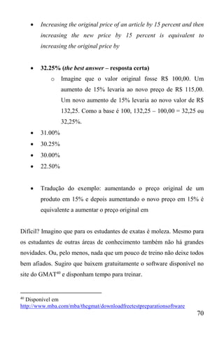 70
 Increasing the original price of an article by 15 percent and then
increasing the new price by 15 percent is equivalent to
increasing the original price by
 32.25% (the best answer – resposta certa)
o Imagine que o valor original fosse R$ 100,00. Um
aumento de 15% levaria ao novo preço de R$ 115,00.
Um novo aumento de 15% levaria ao novo valor de R$
132,25. Como a base é 100, 132,25 – 100,00 = 32,25 ou
32,25%.
 31.00%
 30.25%
 30.00%
 22.50%
 Tradução do exemplo: aumentando o preço original de um
produto em 15% e depois aumentando o novo preço em 15% é
equivalente a aumentar o preço original em
Difícil? Imagino que para os estudantes de exatas é moleza. Mesmo para
os estudantes de outras áreas de conhecimento também não há grandes
novidades. Ou, pelo menos, nada que um pouco de treino não deixe todos
bem afiados. Sugiro que baixem gratuitamente o software disponível no
site do GMAT40
e disponham tempo para treinar.
40
Disponível em
http://www.mba.com/mba/thegmat/downloadfreetestpreparationsoftware
 