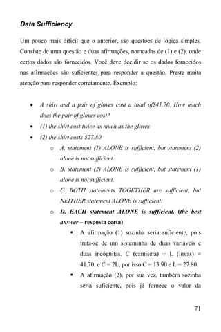 71
Data Sufficiency
Um pouco mais difícil que o anterior, são questões de lógica simples.
Consiste de uma questão e duas afirmações, nomeadas de (1) e (2), onde
certos dados são fornecidos. Você deve decidir se os dados fornecidos
nas afirmações são suficientes para responder a questão. Preste muita
atenção para responder corretamente. Exemplo:
 A shirt and a pair of gloves cost a total of$41.70. How much
does the pair of gloves cost?
 (1) the shirt cost twice as much as the gloves
 (2) the shirt costs $27.80
o A. statement (1) ALONE is sufficient, but statement (2)
alone is not sufficient.
o B. statement (2) ALONE is sufficient, but statement (1)
alone is not sufficient.
o C. BOTH statements TOGETHER are sufficient, but
NEITHER statement ALONE is sufficient.
o D. EACH statement ALONE is sufficient. (the best
answer – resposta certa)
 A afirmação (1) sozinha seria suficiente, pois
trata-se de um sisteminha de duas variáveis e
duas incógnitas. C (camiseta) + L (luvas) =
41.70, e C = 2L, por isso C = 13.90 e L = 27.80.
 A afirmação (2), por sua vez, também sozinha
seria suficiente, pois já fornece o valor da
 