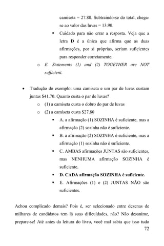 72
camiseta = 27.80. Subtraindo-se do total, chega-
se ao valor das luvas = 13.90.
 Cuidado para não errar a resposta. Veja que a
letra D é a única que afirma que as duas
afirmações, por si próprias, seriam suficientes
para responder corretamente.
o E. Statements (1) and (2) TOGETHER are NOT
sufficient.
 Tradução do exemplo: uma camiseta e um par de luvas custam
juntas $41.70. Quanto custa o par de luvas?
o (1) a camiseta custa o dobro do par de luvas
o (2) a camiseta custa $27.80
 A. a afirmação (1) SOZINHA é suficiente, mas a
afirmação (2) sozinha não é suficiente.
 B. a afirmação (2) SOZINHA é suficiente, mas a
afirmação (1) sozinha não é suficiente.
 C. AMBAS afirmações JUNTAS são suficientes,
mas NENHUMA afirmação SOZINHA é
suficiente.
 D. CADA afirmação SOZINHA é suficiente.
 E. Afirmações (1) e (2) JUNTAS NÃO são
suficientes.
Achou complicado demais? Pois é, ser selecionado entre dezenas de
milhares de candidatos tem lá suas dificuldades, não? Não desanime,
prepare-se! Até antes da leitura do livro, você mal sabia que isso tudo
 