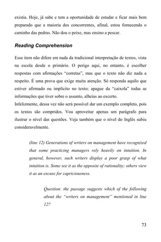73
existia. Hoje, já sabe e tem a oportunidade de estudar e ficar mais bem
preparado que a maioria dos concorrentes, afinal, estou fornecendo o
caminho das pedras. Não dou o peixe, mas ensino a pescar.
Reading Comprehension
Esse item não difere em nada da tradicional interpretação de textos, vista
na escola desde o primário. O perigo aqui, no entanto, é escolher
respostas com afirmações “corretas”, mas que o texto não diz nada a
respeito. É uma prova que exige muita atenção. Só responda aquilo que
estiver afirmado ou implícito no texto; apague da “caixola” todas as
informações que tiver sobre o assunto, alheias ao excerto.
Infelizmente, dessa vez não será possível dar um exemplo completo, pois
os textos são compridos. Vou aproveitar apenas um parágrafo para
ilustrar o nível das questões. Veja também que o nível do Inglês subiu
consideravelmente.
(line 12) Generations of writers on management have recognized
that some practicing managers rely heavily on intuition. In
general, however, such writers display a poor grasp of what
intuition is. Some see it as the opposite of rationality; others view
it as an excuse for capriciousness.
Question: the passage suggests which of the following
about the “writers on management” mentioned in line
12?
 
