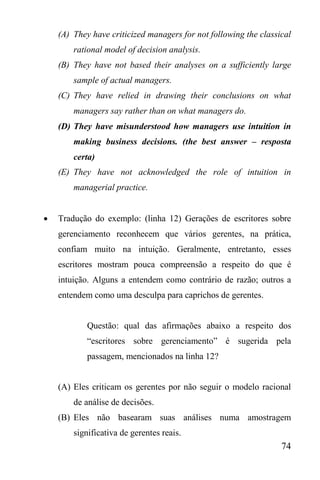 74
(A) They have criticized managers for not following the classical
rational model of decision analysis.
(B) They have not based their analyses on a sufficiently large
sample of actual managers.
(C) They have relied in drawing their conclusions on what
managers say rather than on what managers do.
(D) They have misunderstood how managers use intuition in
making business decisions. (the best answer – resposta
certa)
(E) They have not acknowledged the role of intuition in
managerial practice.
 Tradução do exemplo: (linha 12) Gerações de escritores sobre
gerenciamento reconhecem que vários gerentes, na prática,
confiam muito na intuição. Geralmente, entretanto, esses
escritores mostram pouca compreensão a respeito do que é
intuição. Alguns a entendem como contrário de razão; outros a
entendem como uma desculpa para caprichos de gerentes.
Questão: qual das afirmações abaixo a respeito dos
“escritores sobre gerenciamento” é sugerida pela
passagem, mencionados na linha 12?
(A) Eles criticam os gerentes por não seguir o modelo racional
de análise de decisões.
(B) Eles não basearam suas análises numa amostragem
significativa de gerentes reais.
 