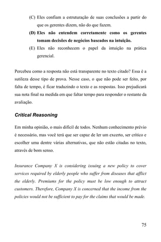 75
(C) Eles confiam a estruturação de suas conclusões a partir do
que os gerentes dizem, não do que fazem.
(D) Eles não entendem corretamente como os gerentes
tomam decisões de negócios baseados na intuição.
(E) Eles não reconhecem o papel da intuição na prática
gerencial.
Percebeu como a resposta não está transparente no texto citado? Essa é a
sutileza desse tipo de prova. Nesse caso, o que não pode ser feito, por
falta de tempo, é ficar traduzindo o texto e as respostas. Isso prejudicará
sua nota final na medida em que faltar tempo para responder o restante da
avaliação.
Critical Reasoning
Em minha opinião, o mais difícil de todos. Nenhum conhecimento prévio
é necessário, mas você terá que ser capaz de ler um excerto, ser crítico e
escolher uma dentre várias alternativas, que não estão citadas no texto,
através de bom senso.
Insurance Company X is considering issuing a new policy to cover
services required by elderly people who suffer from diseases that afflict
the elderly. Premiums for the policy must be low enough to attract
customers. Therefore, Company X is concerned that the income from the
policies would not be sufficient to pay for the claims that would be made.
 