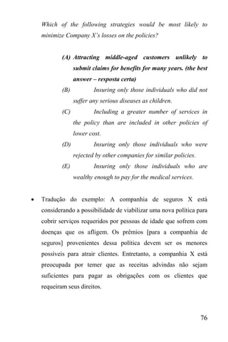 76
Which of the following strategies would be most likely to
minimize Company X’s losses on the policies?
(A) Attracting middle-aged customers unlikely to
submit claims for benefits for many years. (the best
answer – resposta certa)
(B) Insuring only those individuals who did not
suffer any serious diseases as children.
(C) Including a greater number of services in
the policy than are included in other policies of
lower cost.
(D) Insuring only those individuals who were
rejected by other companies for similar policies.
(E) Insuring only those individuals who are
wealthy enough to pay for the medical services.
 Tradução do exemplo: A companhia de seguros X está
considerando a possibilidade de viabilizar uma nova política para
cobrir serviços requeridos por pessoas de idade que sofrem com
doenças que os afligem. Os prêmios [para a companhia de
seguros] provenientes dessa política devem ser os menores
possíveis para atrair clientes. Entretanto, a companhia X está
preocupada por temer que as receitas advindas não sejam
suficientes para pagar as obrigações com os clientes que
requeiram seus direitos.
 