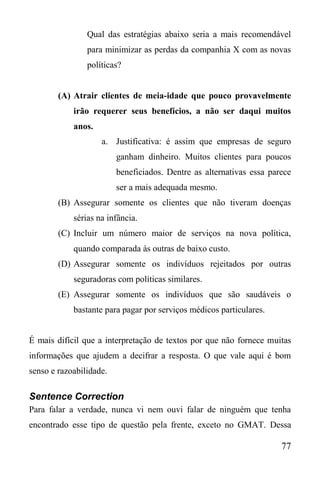 77
Qual das estratégias abaixo seria a mais recomendável
para minimizar as perdas da companhia X com as novas
políticas?
(A) Atrair clientes de meia-idade que pouco provavelmente
irão requerer seus benefícios, a não ser daqui muitos
anos.
a. Justificativa: é assim que empresas de seguro
ganham dinheiro. Muitos clientes para poucos
beneficiados. Dentre as alternativas essa parece
ser a mais adequada mesmo.
(B) Assegurar somente os clientes que não tiveram doenças
sérias na infância.
(C) Incluir um número maior de serviços na nova política,
quando comparada às outras de baixo custo.
(D) Assegurar somente os indivíduos rejeitados por outras
seguradoras com políticas similares.
(E) Assegurar somente os indivíduos que são saudáveis o
bastante para pagar por serviços médicos particulares.
É mais difícil que a interpretação de textos por que não fornece muitas
informações que ajudem a decifrar a resposta. O que vale aqui é bom
senso e razoabilidade.
Sentence Correction
Para falar a verdade, nunca vi nem ouvi falar de ninguém que tenha
encontrado esse tipo de questão pela frente, exceto no GMAT. Dessa
 