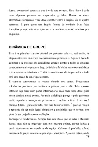 78
forma, comentarei apenas o que é e de que se trata. Uma frase é dada
com algumas palavras ou expressões grifadas. Dentre as cinco
alternativas fornecidas, você deve escolher entre a original ou as quatro
restantes. É para quem tem Inglês fluente de verdade. Mas fique
tranqüilo, porque não deve aparecer em nenhum processo seletivo, por
enquanto.
DINÂMICA DE GRUPO
Esse é o primeiro contato pessoal do processo seletivo. Até então, as
etapas anteriores não eram necessariamente presenciais. Agora, é hora de
começar a se mostrar. Os consultores estarão atentos a todos os detalhes
comportamentais e procurar logo de início afinidades entre os candidatos
e as empresas contratantes. Todos os momentos são importantes e tudo
terá uma razão de ser. Fique esperto.
É comum começarmos a reparar demais nos outros. Procuramos
referências positivas para imitar e negativas para repelir. Talvez nossa
intenção seja ficar num papel intermediário, mas nada disso deve guiar
nossa conduta nesse evento. Por mais difícil que pareça – pois queremos
muito agradar e avançar no processo – o melhor a fazer é ser você
mesmo. Claro, ligado em tudo, mas sem forçar a barra. É preciso resistir
a tentação de ser mais legal, simpático e desinibido que o normal, sob
pena de ser prejudicado na avaliação.
Participar é fundamental. Sempre tem um chato que se acha o Roberto
Justus, mas não se preocupe com ele; procure opinar, propor idéias e
ouvir atentamente os membros da equipe. Calar-se é proibido, afinal,
dinâmica de grupo entende-se por algo... dinâmico. Aja com naturalidade
 
