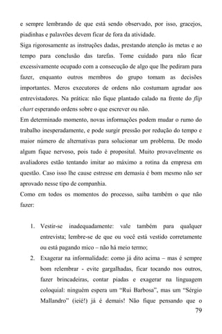 79
e sempre lembrando de que está sendo observado, por isso, gracejos,
piadinhas e palavrões devem ficar de fora da atividade.
Siga rigorosamente as instruções dadas, prestando atenção às metas e ao
tempo para conclusão das tarefas. Tome cuidado para não ficar
excessivamente ocupado com a consecução de algo que lhe pediram para
fazer, enquanto outros membros do grupo tomam as decisões
importantes. Meros executores de ordens não costumam agradar aos
entrevistadores. Na prática: não fique plantado calado na frente do flip
chart esperando ordens sobre o que escrever ou não.
Em determinado momento, novas informações podem mudar o rumo do
trabalho inesperadamente, e pode surgir pressão por redução do tempo e
maior número de alternativas para solucionar um problema. De modo
algum fique nervoso, pois tudo é proposital. Muito provavelmente os
avaliadores estão tentando imitar ao máximo a rotina da empresa em
questão. Caso isso lhe cause estresse em demasia é bom mesmo não ser
aprovado nesse tipo de companhia.
Como em todos os momentos do processo, saiba também o que não
fazer:
1. Vestir-se inadequadamente: vale também para qualquer
entrevista; lembre-se de que ou você está vestido corretamente
ou está pagando mico – não há meio termo;
2. Exagerar na informalidade: como já dito acima – mas é sempre
bom relembrar - evite gargalhadas, ficar tocando nos outros,
fazer brincadeiras, contar piadas e exagerar na linguagem
coloquial: ninguém espera um “Rui Barbosa”, mas um “Sérgio
Mallandro” (ieié!) já é demais! Não fique pensando que o
 
