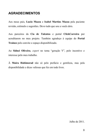8
AGRADECIMENTOS
Aos meus pais, Lucio Mazza e Isabel Martins Mazza pela paciente
revisão, estímulo e sugestões. Devo tudo que sou a vocês dois.
Aos parceiros da Cia de Talentos e portal ClickCarreira por
acreditarem no meu projeto. Também agradeço à equipe do Portal
Trainee pelo convite e espaço disponibilizado.
Ao Sidnei Oliveira, expert no tema “geração Y”, pelo incentivo e
interesse pelo meu trabalho.
À Maíra Habimorad não só pelo prefácio e gentileza, mas pela
disponibilidade e dicas valiosas que fez em todo livro.
Julho de 2011.
 