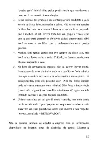 80
“quebra-gelo” inicial feito pelos profissionais que conduzem o
processo é um convite à avacalhação.
3. Se na divisão dos grupos o seu contemplar um candidato a Jack
Welch ou Steve Jobs, mantenha a calma. Não vá cair na besteira
de ficar batendo boca com o fulano, nem querer ficar provando
que é melhor, afinal, haverá trabalhos em grupo e vocês terão
que se unir para cumprir os objetivos dados; quanto mais hábil
você se mostrar ao lidar com o mala-sem-alça mais pontos
ganhará.
4. Mentira tem pernas curtas: sua avó sempre lhe disse isso, mas
você nunca levou muito a sério. Cuidado, se desmascarado, suas
chances reduzirão a zero.
5. Na hora da apresentação pessoal não vá querer inovar muito.
Lembro-me de uma dinâmica onde um candidato fazia mímica
para que os outros adivinhassem informações a seu respeito. Foi
constrangedor, pois era péssimo ator. Diga-me como alguém
pode adivinhar um nome com mímica? Não fosse a impaciência
(bem-vinda, diga-se) do consultor estaríamos até agora na sala
tentando decifrar o enigma daquele candidato.
6. Último conselho: eu sei que dá muita vontade, mas nem pense
em ficar esticando o pescoço para ver o que os consultores tanto
escrevem em suas pranchetas, antes que anotem a seu respeito:
“xereta... resultado = REPROVADO!”.
Não se esqueça também de estudar a empresa com as informações
disponíveis na internet antes da dinâmica de grupo. Mostrar-se
 