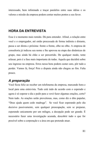 81
interessado, bem informado e traçar paralelos entre suas idéias e os
valores e missão da empresa podem contar muitos pontos a seu favor.
HORA DA ENTREVISTA
Esse é o momento mais temido. Dá para entender. Afinal, a relação entre
você e o empregador, até então processada de forma indireta e distante,
passa a ser direta e próxima: frente a frente, olho no olho. A empresa de
consultoria já indicou seu nome e lhe aprovou na etapa das dinâmicas de
grupo, mas ainda há chão a ser percorrido. De qualquer modo, tente
relaxar, pois é a fase mais importante de todas. Aquela que decidirá sobre
seu ingresso na empresa. Erros nessa hora podem custar caro, pôr tudo a
perder. Vamos lá, força! Pois a disputa ainda não chegou ao fim. Falta
pouco.
A preparação
Você ficou feliz ao receber um telefonema da empresa, marcando hora e
local para uma entrevista. Tudo está indo de acordo com o esperado e
agora é só esperar o dia e pedir para a vovó fazer algumas orações, certo?
Nem tudo. As orações serão proveitosas, mas, como diz o dito popular,
“Deus ajuda quem cedo madruga”. Se você ficar esperando pelo dia
decisivo passivamente, sem qualquer preocupação, sem se preparar,
esperando unicamente por um milagre, a decepção pode ser grande. É
necessário fazer uma investigação acurada, descobrir tudo o que for
possível sobre a corporação e a área em que pretende atuar.
 