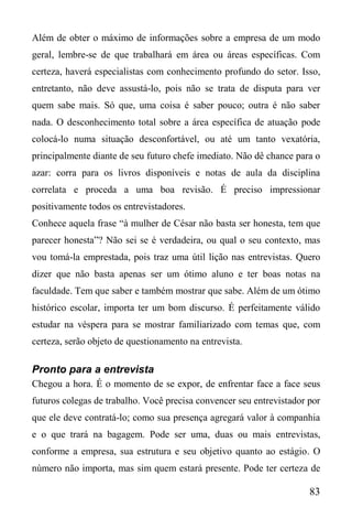 83
Além de obter o máximo de informações sobre a empresa de um modo
geral, lembre-se de que trabalhará em área ou áreas específicas. Com
certeza, haverá especialistas com conhecimento profundo do setor. Isso,
entretanto, não deve assustá-lo, pois não se trata de disputa para ver
quem sabe mais. Só que, uma coisa é saber pouco; outra é não saber
nada. O desconhecimento total sobre a área específica de atuação pode
colocá-lo numa situação desconfortável, ou até um tanto vexatória,
principalmente diante de seu futuro chefe imediato. Não dê chance para o
azar: corra para os livros disponíveis e notas de aula da disciplina
correlata e proceda a uma boa revisão. É preciso impressionar
positivamente todos os entrevistadores.
Conhece aquela frase “à mulher de César não basta ser honesta, tem que
parecer honesta”? Não sei se é verdadeira, ou qual o seu contexto, mas
vou tomá-la emprestada, pois traz uma útil lição nas entrevistas. Quero
dizer que não basta apenas ser um ótimo aluno e ter boas notas na
faculdade. Tem que saber e também mostrar que sabe. Além de um ótimo
histórico escolar, importa ter um bom discurso. É perfeitamente válido
estudar na véspera para se mostrar familiarizado com temas que, com
certeza, serão objeto de questionamento na entrevista.
Pronto para a entrevista
Chegou a hora. É o momento de se expor, de enfrentar face a face seus
futuros colegas de trabalho. Você precisa convencer seu entrevistador por
que ele deve contratá-lo; como sua presença agregará valor à companhia
e o que trará na bagagem. Pode ser uma, duas ou mais entrevistas,
conforme a empresa, sua estrutura e seu objetivo quanto ao estágio. O
número não importa, mas sim quem estará presente. Pode ter certeza de
 