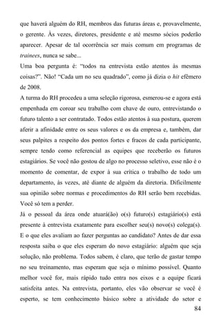 84
que haverá alguém do RH, membros das futuras áreas e, provavelmente,
o gerente. Às vezes, diretores, presidente e até mesmo sócios poderão
aparecer. Apesar de tal ocorrência ser mais comum em programas de
trainees, nunca se sabe...
Uma boa pergunta é: “todos na entrevista estão atentos às mesmas
coisas?”. Não! “Cada um no seu quadrado”, como já dizia o hit efêmero
de 2008.
A turma do RH procedeu a uma seleção rigorosa, esmerou-se e agora está
empenhada em coroar seu trabalho com chave de ouro, entrevistando o
futuro talento a ser contratado. Todos estão atentos à sua postura, querem
aferir a afinidade entre os seus valores e os da empresa e, também, dar
seus palpites a respeito dos pontos fortes e fracos de cada participante,
sempre tendo como referencial as equipes que receberão os futuros
estagiários. Se você não gostou de algo no processo seletivo, esse não é o
momento de comentar, de expor à sua crítica o trabalho de todo um
departamento, às vezes, até diante de alguém da diretoria. Dificilmente
sua opinião sobre normas e procedimentos do RH serão bem recebidas.
Você só tem a perder.
Já o pessoal da área onde atuará(ão) o(s) futuro(s) estagiário(s) está
presente à entrevista exatamente para escolher seu(s) novo(s) colega(s).
E o que eles avaliam ao fazer perguntas ao candidato? Antes de dar essa
resposta saiba o que eles esperam do novo estagiário: alguém que seja
solução, não problema. Todos sabem, é claro, que terão de gastar tempo
no seu treinamento, mas esperam que seja o mínimo possível. Quanto
melhor você for, mais rápido tudo entra nos eixos e a equipe ficará
satisfeita antes. Na entrevista, portanto, eles vão observar se você é
esperto, se tem conhecimento básico sobre a atividade do setor e
 