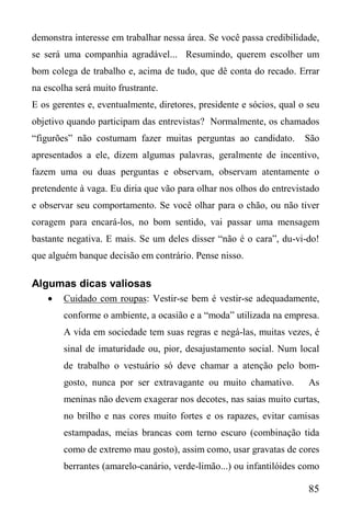 85
demonstra interesse em trabalhar nessa área. Se você passa credibilidade,
se será uma companhia agradável... Resumindo, querem escolher um
bom colega de trabalho e, acima de tudo, que dê conta do recado. Errar
na escolha será muito frustrante.
E os gerentes e, eventualmente, diretores, presidente e sócios, qual o seu
objetivo quando participam das entrevistas? Normalmente, os chamados
“figurões” não costumam fazer muitas perguntas ao candidato. São
apresentados a ele, dizem algumas palavras, geralmente de incentivo,
fazem uma ou duas perguntas e observam, observam atentamente o
pretendente à vaga. Eu diria que vão para olhar nos olhos do entrevistado
e observar seu comportamento. Se você olhar para o chão, ou não tiver
coragem para encará-los, no bom sentido, vai passar uma mensagem
bastante negativa. E mais. Se um deles disser “não é o cara”, du-vi-do!
que alguém banque decisão em contrário. Pense nisso.
Algumas dicas valiosas
 Cuidado com roupas: Vestir-se bem é vestir-se adequadamente,
conforme o ambiente, a ocasião e a “moda” utilizada na empresa.
A vida em sociedade tem suas regras e negá-las, muitas vezes, é
sinal de imaturidade ou, pior, desajustamento social. Num local
de trabalho o vestuário só deve chamar a atenção pelo bom-
gosto, nunca por ser extravagante ou muito chamativo. As
meninas não devem exagerar nos decotes, nas saias muito curtas,
no brilho e nas cores muito fortes e os rapazes, evitar camisas
estampadas, meias brancas com terno escuro (combinação tida
como de extremo mau gosto), assim como, usar gravatas de cores
berrantes (amarelo-canário, verde-limão...) ou infantilóides como
 