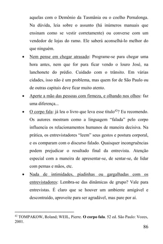86
aquelas com o Demônio da Tasmânia ou o coelho Pernalonga.
Na dúvida, leia sobre o assunto (há inúmeros manuais que
ensinam como se vestir corretamente) ou converse com um
vendedor de lojas do ramo. Ele saberá aconselhá-lo melhor do
que ninguém.
 Nem pense em chegar atrasado: Programe-se para chegar uma
hora antes, nem que for para ficar vendo o louro José, na
lanchonete do prédio. Cuidado com o trânsito. Em várias
cidades, isso não é um problema, mas quem for de São Paulo ou
de outras capitais deve ficar muito atento.
 Aperte a mão das pessoas com firmeza, e olhando nos olhos: faz
uma diferença...
 O corpo fala: já leu o livro que leva esse título42
? Eu recomendo.
Os autores mostram como a linguagem “falada” pelo corpo
influencia os relacionamentos humanos de maneira decisiva. Na
prática, os entrevistadores “leem” seus gestos e postura corporal,
e os comparam com o discurso falado. Quaisquer incongruências
podem prejudicar o resultado final da entrevista. Atenção
especial com a maneira de apresentar-se, de sentar-se, de lidar
com pernas e mãos, etc.
 Nada de intimidades, piadinhas ou gargalhadas com os
entrevistadores: Lembra-se das dinâmicas de grupo? Vale para
entrevistas. É claro que se houver um ambiente amigável e
descontraído, aproveite para ser agradável, mas pare por aí.
42
TOMPAKOW, Roland; WEIL, Pierre. O corpo fala. 52 ed. São Paulo: Vozes,
2001.
 