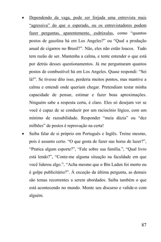 87
 Dependendo da vaga, pode ser forjada uma entrevista mais
“agressiva” do que o esperado, ou os entrevistadores podem
fazer perguntas, aparentemente, esdrúxulas, como “quantos
postos de gasolina há em Los Angeles?” ou “Qual a produção
anual de cigarros no Brasil?”. Não, eles não estão loucos. Tudo
tem razão de ser. Mantenha a calma, e tente entender o que está
por detrás desses questionamentos. Já me perguntaram quantos
postos de combustível há em Los Angeles. Quase respondi: “Sei
lá!”. Se tivesse dito isso, perderia muitos pontos, mas mantive a
calma e entendi onde queriam chegar. Pretendiam testar minha
capacidade de pensar, estimar e fazer boas aproximações.
Ninguém sabe a resposta certa, é claro. Eles só desejam ver se
você é capaz de se conduzir por um raciocínio lógico, com um
mínimo de razoabilidade. Responder “meia dúzia” ou “dez
milhões” de postos é reprovação na certa!
 Saiba falar de si próprio em Português e Inglês. Treine mesmo,
pois é assunto certo. “O que gosta de fazer nas horas de lazer?”,
“Pratica algum esporte?”, “Fale sobre sua família.”, “Qual livro
está lendo?”, “Conte-me alguma situação na faculdade em que
você liderou algo.”, “Acha mesmo que o Bin Laden foi morto ou
é golpe publicitário?”. À exceção da última pergunta, as demais
são temas recorrentes a serem abordados. Saiba também o que
está acontecendo no mundo. Monte seu discurso e valide-o com
alguém.
 