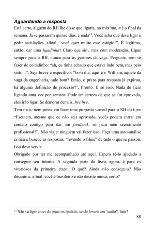 88
Aguardando a resposta
Está certo, alguém do RH lhe disse que ligaria, no máximo, até o final da
semana. Já se passaram quinze dias, e nada43
. Você acha que deve ligar e
pedir satisfações, afinal, “você quer muito esse estágio!”. É legítimo,
então, dar uma ligadinha? Claro que sim, mas com moderação. Ligue
sempre para o RH, nunca para os gestores da vaga. Pergunte, sem se
fazer de coitadinho: “ah, eu tinha achado que estava indo bem, mas pelo
visto...”. Seja breve e específico: “bom dia, aqui é o William, aquele da
vaga da engenharia, tudo bom? Então, o prazo para resposta já expirou,
há alguma definição do processo?”. Pronto. É só isso. Nada de ficar
ligando uma vez por semana. Pode ter certeza de que se for aprovado,
eles irão ligar. Se demorar demais, bye bye.
Tem mais: nem pense em fazer uma proposta surreal para o RH do tipo:
“Escutem, mesmo que eu não seja aprovado, vocês podem entrar em
contato comigo para dar um feedback, só para meu crescimento
profissional?”. Não viaje: ninguém vai fazer isso. Faça uma auto-análise
crítica e busque as respostas, “revendo o filme” de tudo o que se passou.
Isso deve servir.
Obrigado por ter me acompanhado até aqui. Espero tê-lo ajudado a
conseguir seu intento. A segunda parte do livro, agora, é para os
vitoriosos da primeira etapa. O quê? Ainda não conseguiu? Não
desanime, afinal, você é brasileiro e não desiste nunca, certo?
43
Não vá ligar antes do prazo estipulado, senão levará um “carão”, hein?
 