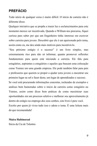 9
PREFÁCIO
Todo início de qualquer coisa é muito difícil. O início de carreira não é
diferente disso.
Qualquer iniciativa que se propõe a trazer luz e esclarecimentos para este
momento merece ser incentivada. Quando o William nos procurou, fiquei
curiosa para saber por que um Engenheiro tinha interesse em escrever
sobre carreira para jovens. Descobrir que ele é um apaixonado pelo tema,
assim como eu, me deu ainda mais motivos para incentivá-lo.
“Seu próximo estágio é o sucesso” é um livro simples, mas
extremamente rico para não só informar, quanto promover reflexões
fundamentais para quem está iniciando a carreira. Ele fala para
estagiários, aspirantes a estagiários e aqueles que buscam uma colocação
como Trainee em uma grande empresa. Ele pode também falar para pais
e professores que querem se propor a ajudar estes jovens a encontrar seu
primeiro lugar ao sol e fazer deste, um lugar de aprendizados e sucesso.
Se você está procurando informações concretas, recheadas de exemplos e
análises bem humoradas sobre o início de carreira como estagiário ou
Trainee, assim como dicas bem práticas de como maximizar suas
oportunidades em um processo seletivo e melhorar seu aproveitamento já
dentro do estágio ou emprego dos seus sonhos, este livro é para você.
Escrito por quem já viveu tudo isso e adora o tema. É uma leitura mais
do que recomendada!
Maíra Habimorad
Sócia da Cia de Talentos
 