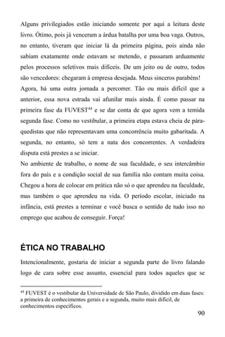 90
Alguns privilegiados estão iniciando somente por aqui a leitura deste
livro. Ótimo, pois já venceram a árdua batalha por uma boa vaga. Outros,
no entanto, tiveram que iniciar lá da primeira página, pois ainda não
sabiam exatamente onde estavam se metendo, e passaram arduamente
pelos processos seletivos mais difíceis. De um jeito ou de outro, todos
são vencedores: chegaram à empresa desejada. Meus sinceros parabéns!
Agora, há uma outra jornada a percorrer. Tão ou mais difícil que a
anterior, essa nova estrada vai afunilar mais ainda. É como passar na
primeira fase da FUVEST44
e se dar conta de que agora vem a temida
segunda fase. Como no vestibular, a primeira etapa estava cheia de pára-
quedistas que não representavam uma concorrência muito gabaritada. A
segunda, no entanto, só tem a nata dos concorrentes. A verdadeira
disputa está prestes a se iniciar.
No ambiente de trabalho, o nome de sua faculdade, o seu intercâmbio
fora do país e a condição social de sua família não contam muita coisa.
Chegou a hora de colocar em prática não só o que aprendeu na faculdade,
mas também o que aprendeu na vida. O período escolar, iniciado na
infância, está prestes a terminar e você busca o sentido de tudo isso no
emprego que acabou de conseguir. Força!
ÉTICA NO TRABALHO
Intencionalmente, gostaria de iniciar a segunda parte do livro falando
logo de cara sobre esse assunto, essencial para todos aqueles que se
44
FUVEST é o vestibular da Universidade de São Paulo, dividido em duas fases:
a primeira de conhecimentos gerais e a segunda, muito mais difícil, de
conhecimentos específicos.
 