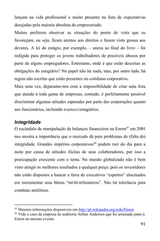 91
lançam na vida profissional e muito presente na lista de expectativas
desejadas pela maioria absoluta do empresariado.
Muitos preferem observar as situações do ponto de vista que os
favoreçam, ou seja, ficam atentos aos direitos e fazem vista grossa aos
deveres. A lei do estágio, por exemplo, – anexa ao final do livro – foi
redigida para proteger os jovens trabalhadores de possíveis abusos por
parte de alguns empregadores. Entretanto, onde é que estão descritas as
obrigações do estagiário? No papel não há nada, mas, por outro lado, há
regras não escritas que estão presentes no cotidiano corporativo.
Mais uma vez, deparamo-nos com a impossibilidade de criar uma lista
que atenda à toda gama de empresas, contudo, é perfeitamente possível
discriminar algumas atitudes esperadas por parte das corporações quanto
aos funcionários, incluindo trainees/estagiários.
Integridade
O escândalo de manipulação de balanços financeiros na Enron45
em 2001
nos mostra a importância que o mercado dá para problemas de (falta de)
integridade. Grandes impérios corporativos46
podem ruir do dia para a
noite por causa de atitudes ilícitas de seus colaboradores, por isso a
preocupação crescente com o tema. No mundo globalizado não é bem
visto atingir os melhores resultados a qualquer preço, pois os investidores
não estão dispostos a bancar a farra de executivos “espertos” alucinados
em incrementar seus bônus “mi-bi-trilionários”. Não há tolerância para
condutas antiéticas.
45
Maiores informações disponíveis em http://pt.wikipedia.org/wiki/Enron
46
Vide o caso da empresa de auditoria Arthur Andersen que foi arrastada junto à
Enron no mesmo evento.
 
