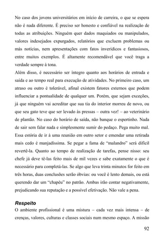 92
No caso dos jovens universitários em início de carreira, o que se espera
não é nada diferente. É preciso ser honesto e confiável na realização de
todas as atribuições. Ninguém quer dados maquiados ou manipulados,
valores indesejados expurgados, relatórios que excluem problemas ou
más notícias, nem apresentações com fatos inverídicos e fantasiosos,
entre muitos exemplos. É altamente recomendável que você traga a
verdade sempre à tona.
Além disso, é necessário ser íntegro quanto aos horários de entrada e
saída e ao tempo real para execução de atividades. No primeiro caso, um
atraso ou outro é tolerável, afinal existem fatores externos que podem
influenciar a pontualidade de qualquer um. Porém, que sejam exceções,
já que ninguém vai acreditar que sua tia do interior morreu de novo, ou
que seu gato teve que ser levado às pressas – outra vez! – ao veterinário
de plantão. No caso do horário de saída, não banque o espertinho. Nada
de sair sem falar nada e simplesmente sumir do pedaço. Pega muito mal.
Essa estória de ir à uma reunião em outro setor e emendar uma retirada
mais cedo é manjadíssima. Se pegar a fama de “malandro” será difícil
revertê-la. Quanto ao tempo de realização de tarefas, pense nisso: seu
chefe já deve tê-las feito mais de mil vezes e sabe exatamente o que é
necessário para completá-las. Se algo que leva trinta minutos for feito em
três horas, duas conclusões serão óbvias: ou você é lento demais, ou está
querendo dar um “chapéu” no patrão. Ambas irão contar negativamente,
prejudicando sua reputação e a possível efetivação. Não vale a pena.
Respeito
O ambiente profissional é uma mistura – cada vez mais intensa – de
crenças, valores, culturas e classes sociais num mesmo espaço. A missão
 