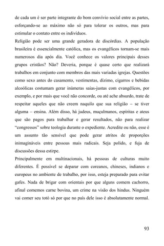 93
de cada um é ser parte integrante do bom convívio social entre as partes,
esforçando-se ao máximo não só para tolerar os outros, mas para
estimular o contato entre os indivíduos.
Religião pode ser uma grande geradora de discórdias. A população
brasileira é essencialmente católica, mas os evangélicos tornam-se mais
numerosos dia após dia. Você conhece os valores principais desses
grupos cristãos? Não? Deveria, porque é quase certo que realizará
trabalhos em conjunto com membros das mais variadas igrejas. Questões
como sexo antes do casamento, vestimentas, dízimo, cigarros e bebidas
alcoólicas costumam gerar inúmeras saias-justas com evangélicos, por
exemplo, e por mais que você não concorde, ou até ache absurdo, trate de
respeitar aqueles que não creem naquilo que sua religião – se tiver
alguma – ensina. Além disso, há judeus, muçulmanos, espíritas e ateus
que são pagos para trabalhar e gerar resultados, não para realizar
“congressos” sobre teologia durante o expediente. Acredite ou não, esse é
um assunto tão sensível que pode gerar atritos de proporções
inimagináveis entre pessoas mais radicais. Seja polido, e fuja de
discussões dessa estirpe.
Principalmente em multinacionais, há pessoas de culturas muito
diferentes. É possível se deparar com coreanos, chineses, indianos e
europeus no ambiente de trabalho, por isso, esteja preparado para evitar
gafes. Nada de brigar com orientais por que alguns comem cachorro,
afinal comemos carne bovina, um crime na visão dos hindus. Ninguém
vai comer seu totó só por que no país dele isso é absolutamente normal.
 