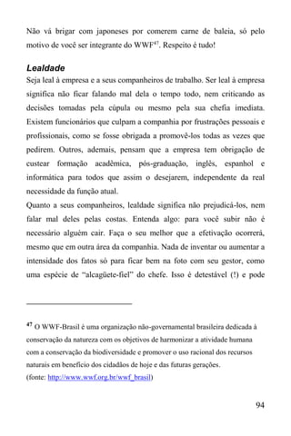 94
Não vá brigar com japoneses por comerem carne de baleia, só pelo
motivo de você ser integrante do WWF47
. Respeito é tudo!
Lealdade
Seja leal à empresa e a seus companheiros de trabalho. Ser leal à empresa
significa não ficar falando mal dela o tempo todo, nem criticando as
decisões tomadas pela cúpula ou mesmo pela sua chefia imediata.
Existem funcionários que culpam a companhia por frustrações pessoais e
profissionais, como se fosse obrigada a promovê-los todas as vezes que
pedirem. Outros, ademais, pensam que a empresa tem obrigação de
custear formação acadêmica, pós-graduação, inglês, espanhol e
informática para todos que assim o desejarem, independente da real
necessidade da função atual.
Quanto a seus companheiros, lealdade significa não prejudicá-los, nem
falar mal deles pelas costas. Entenda algo: para você subir não é
necessário alguém cair. Faça o seu melhor que a efetivação ocorrerá,
mesmo que em outra área da companhia. Nada de inventar ou aumentar a
intensidade dos fatos só para ficar bem na foto com seu gestor, como
uma espécie de “alcagüete-fiel” do chefe. Isso é detestável (!) e pode
47 O WWF-Brasil é uma organização não-governamental brasileira dedicada à
conservação da natureza com os objetivos de harmonizar a atividade humana
com a conservação da biodiversidade e promover o uso racional dos recursos
naturais em benefício dos cidadãos de hoje e das futuras gerações.
(fonte: http://www.wwf.org.br/wwf_brasil)
 