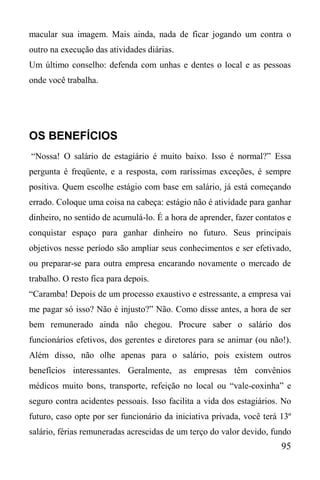 95
macular sua imagem. Mais ainda, nada de ficar jogando um contra o
outro na execução das atividades diárias.
Um último conselho: defenda com unhas e dentes o local e as pessoas
onde você trabalha.
OS BENEFÍCIOS
“Nossa! O salário de estagiário é muito baixo. Isso é normal?” Essa
pergunta é freqüente, e a resposta, com raríssimas exceções, é sempre
positiva. Quem escolhe estágio com base em salário, já está começando
errado. Coloque uma coisa na cabeça: estágio não é atividade para ganhar
dinheiro, no sentido de acumulá-lo. É a hora de aprender, fazer contatos e
conquistar espaço para ganhar dinheiro no futuro. Seus principais
objetivos nesse período são ampliar seus conhecimentos e ser efetivado,
ou preparar-se para outra empresa encarando novamente o mercado de
trabalho. O resto fica para depois.
“Caramba! Depois de um processo exaustivo e estressante, a empresa vai
me pagar só isso? Não é injusto?” Não. Como disse antes, a hora de ser
bem remunerado ainda não chegou. Procure saber o salário dos
funcionários efetivos, dos gerentes e diretores para se animar (ou não!).
Além disso, não olhe apenas para o salário, pois existem outros
benefícios interessantes. Geralmente, as empresas têm convênios
médicos muito bons, transporte, refeição no local ou “vale-coxinha” e
seguro contra acidentes pessoais. Isso facilita a vida dos estagiários. No
futuro, caso opte por ser funcionário da iniciativa privada, você terá 13º
salário, férias remuneradas acrescidas de um terço do valor devido, fundo
 