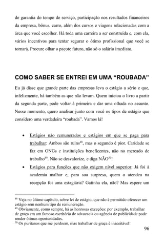 96
de garantia do tempo de serviço, participação nos resultados financeiros
da empresa, bônus, carro, além dos cursos e viagens relacionadas com a
área que você escolher. Há toda uma carreira a ser construída e, com ela,
vários incentivos para tentar segurar o ótimo profissional que você se
tornará. Procure olhar o pacote futuro, não só o salário imediato.
COMO SABER SE ENTREI EM UMA “ROUBADA”
Eu já disse que grande parte das empresas leva o estágio a sério e que,
infelizmente, há também as que não levam. Quem iniciou o livro a partir
da segunda parte, pode voltar à primeira e dar uma olhada no assunto.
Nesse momento, quero analisar junto com você os tipos de estágio que
considero uma verdadeira “roubada”. Vamos lá!
 Estágios não remunerados e estágios em que se paga para
trabalhar: Ambos são ruins48
, mas o segundo é pior. Caridade se
faz em ONGs e instituições beneficentes, não no mercado de
trabalho49
. Não se desvalorize, e diga NÃO50
!
 Estágios para funções que não exigem nível superior: Já foi à
academia malhar e, para sua surpresa, quem o atendeu na
recepção foi uma estagiária? Gatinha ela, não? Mas espere um
48
Veja no último capítulo, sobre lei de estágio, que não é permitido oferecer um
estágio sem nenhum tipo de remuneração.
49
Obviamente, como sempre, há as honrosas exceções: por exemplo, trabalhar
de graça em um famoso escritório de advocacia ou agência de publicidade pode
render ótimas oportunidades.
50
Os puritanos que me perdoem, mas trabalhar de graça é inaceitável!
 