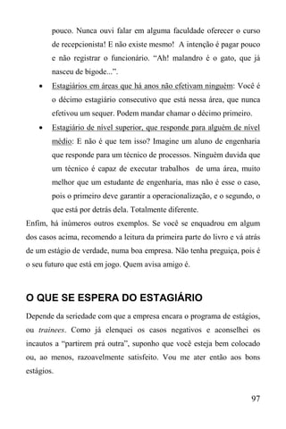 97
pouco. Nunca ouvi falar em alguma faculdade oferecer o curso
de recepcionista! E não existe mesmo! A intenção é pagar pouco
e não registrar o funcionário. “Ah! malandro é o gato, que já
nasceu de bigode...”.
 Estagiários em áreas que há anos não efetivam ninguém: Você é
o décimo estagiário consecutivo que está nessa área, que nunca
efetivou um sequer. Podem mandar chamar o décimo primeiro.
 Estagiário de nível superior, que responde para alguém de nível
médio: E não é que tem isso? Imagine um aluno de engenharia
que responde para um técnico de processos. Ninguém duvida que
um técnico é capaz de executar trabalhos de uma área, muito
melhor que um estudante de engenharia, mas não é esse o caso,
pois o primeiro deve garantir a operacionalização, e o segundo, o
que está por detrás dela. Totalmente diferente.
Enfim, há inúmeros outros exemplos. Se você se enquadrou em algum
dos casos acima, recomendo a leitura da primeira parte do livro e vá atrás
de um estágio de verdade, numa boa empresa. Não tenha preguiça, pois é
o seu futuro que está em jogo. Quem avisa amigo é.
O QUE SE ESPERA DO ESTAGIÁRIO
Depende da seriedade com que a empresa encara o programa de estágios,
ou trainees. Como já elenquei os casos negativos e aconselhei os
incautos a “partirem prá outra”, suponho que você esteja bem colocado
ou, ao menos, razoavelmente satisfeito. Vou me ater então aos bons
estágios.
 