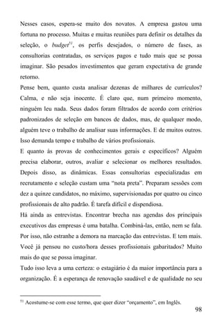 98
Nesses casos, espera-se muito dos novatos. A empresa gastou uma
fortuna no processo. Muitas e muitas reuniões para definir os detalhes da
seleção, o budget51
, os perfis desejados, o número de fases, as
consultorias contratadas, os serviços pagos e tudo mais que se possa
imaginar. São pesados investimentos que geram expectativa de grande
retorno.
Pense bem, quanto custa analisar dezenas de milhares de currículos?
Calma, e não seja inocente. É claro que, num primeiro momento,
ninguém leu nada. Seus dados foram filtrados de acordo com critérios
padronizados de seleção em bancos de dados, mas, de qualquer modo,
alguém teve o trabalho de analisar suas informações. E de muitos outros.
Isso demanda tempo e trabalho de vários profissionais.
E quanto às provas de conhecimentos gerais e específicos? Alguém
precisa elaborar, outros, avaliar e selecionar os melhores resultados.
Depois disso, as dinâmicas. Essas consultorias especializadas em
recrutamento e seleção custam uma “nota preta”. Preparam sessões com
dez a quinze candidatos, no máximo, supervisionadas por quatro ou cinco
profissionais de alto padrão. É tarefa difícil e dispendiosa.
Há ainda as entrevistas. Encontrar brecha nas agendas dos principais
executivos das empresas é uma batalha. Combiná-las, então, nem se fala.
Por isso, não estranhe a demora na marcação das entrevistas. E tem mais.
Você já pensou no custo/hora desses profissionais gabaritados? Muito
mais do que se possa imaginar.
Tudo isso leva a uma certeza: o estagiário é da maior importância para a
organização. É a esperança de renovação saudável e de qualidade no seu
51
Acostume-se com esse termo, que quer dizer “orçamento”, em Inglês.
 