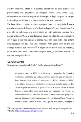 99
quadro funcional. Quantos e quantos executivos do alto escalão são
provenientes dos programas de estágio? Vários. Eles, como você,
começaram no primeiro degrau da hierarquia e hoje ocupam os cargos
mais cobiçados do mercado. Isso é muito animador, não acha?
Por isso, afirmo e repito: a empresa espera muito do estagiário. É certo
que não se cogita de buscar um “salvador da pátria”, mas é certo também
que não se seleciona um universitário de alto potencial apenas para
passar textos no Word e ficar lançando dados em planilhas. A expectativa
em relação à sua boa atuação é grande mas, por outro lado, não espere
uma recepção de gala para sua chegada. Nem pense que haverá um
almoço especial por sua causa52
. Chegar ao seu novo local de trabalho,
tendo uma mesa com computador só para você, já está bom demais. O
restante, conquiste depois.
Carta a Garcia
Sabe do que estou falando? Não? Então leia o trecho abaixo53
:
Na guerra entre os EUA e a Espanha, a propósito da despótica
colonização espanhola de Cuba, ocorreu o episódio que deu origem à
frase “Levar a carta a Garcia”, divulgada por Elbert Hulbard em 1899.
O presidente americano, Mackinley, precisou se contatar com um dos
chefes da guerrilha cubana, o general Garcia. Chamou um tal Soldado
Rowan e passou-lhe uma carta para ser entregue, em Cuba, ao
comandante rebelde. Pelo que se conta, Rowan, sem nada perguntar,
meteu a missiva numa bolsa impermeável e partiu para Cuba. Percorreu
montes e vales, selvas e praias, mas, quatro dias depois, entregou a
52
É claro que há as honrosas exceções de sempre, mas, em geral, a regra é essa...
53
Fonte: http://acartaagarcia.blogspot.com/
 