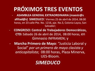 PRÓXIMOS TRES EVENTOS
- ASAMBLEA GENERAL EXTRAORDINARIA (maestr@s
afiliad@s) SIMEDUCO: Viernes 25 de abril de 2014, 08:00
horas, en 23 calle Pte. No. 1216, pje. No.3, Colonia Layco, San
Salvador;
- CONGRESO: Central de Trabajadores Democráticos,
CTD: Sábado 26 de abril de 2014, 08:00 horas, en
Gimnasio INFRAMEN; y
- Marcha Primero de Mayo: “Justicia Laboral y
Social” por un primero de mayo clasista y
anticapitalista; 08:00 horas, Plaza Minerva,
UES-Bloom.
SIMEDUCO
 