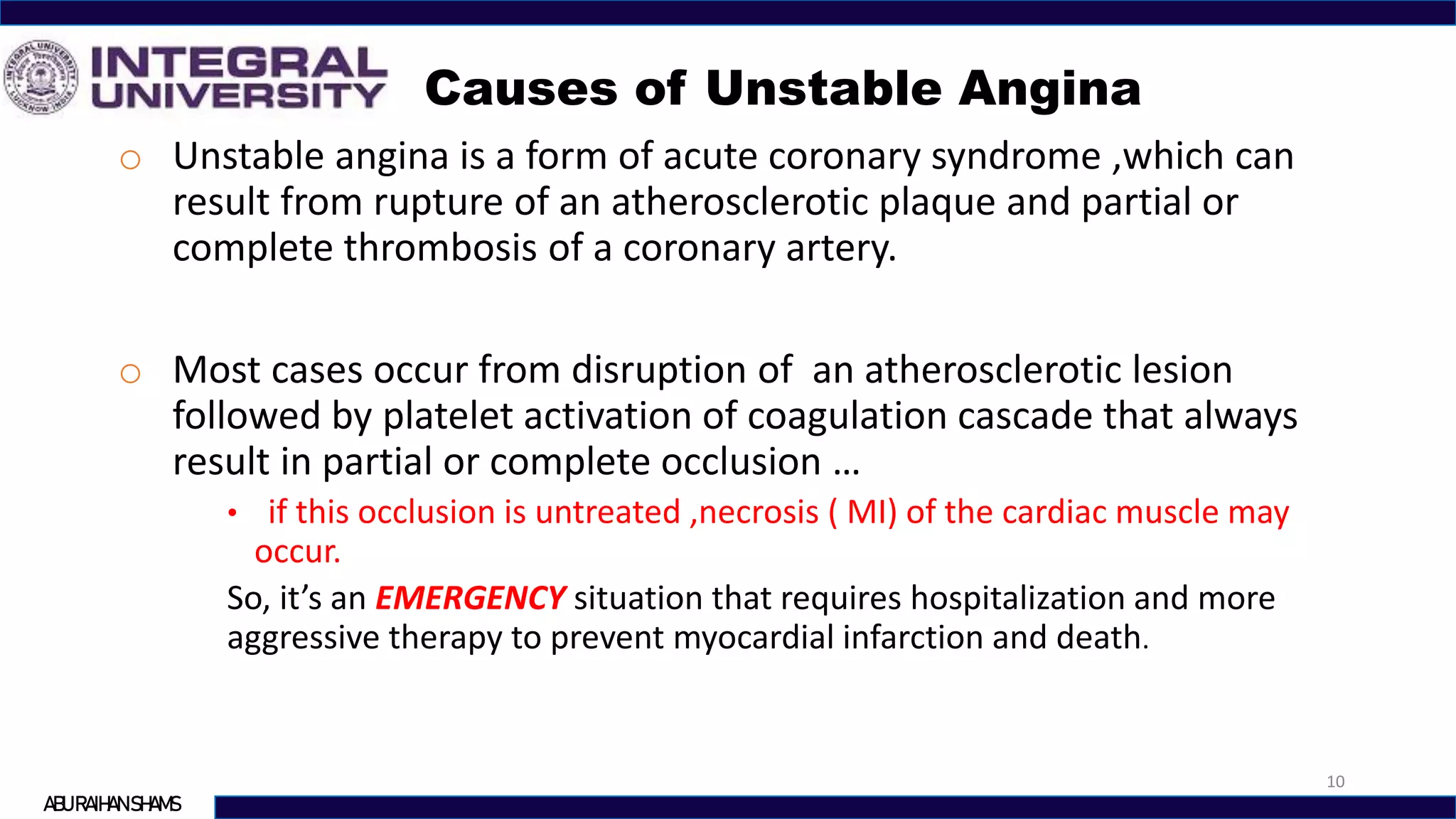 Causes of Unstable Angina
10
ABU RAIHAN SHAMS
o Unstable angina is a form of acute coronary syndrome ,which can
result from rupture of an atherosclerotic plaque and partial or
complete thrombosis of a coronary artery.
o Most cases occur from disruption of an atherosclerotic lesion
followed by platelet activation of coagulation cascade that always
result in partial or complete occlusion …
• if this occlusion is untreated ,necrosis ( MI) of the cardiac muscle may
occur.
So, it’s an EMERGENCY situation that requires hospitalization and more
aggressive therapy to prevent myocardial infarction and death.
 