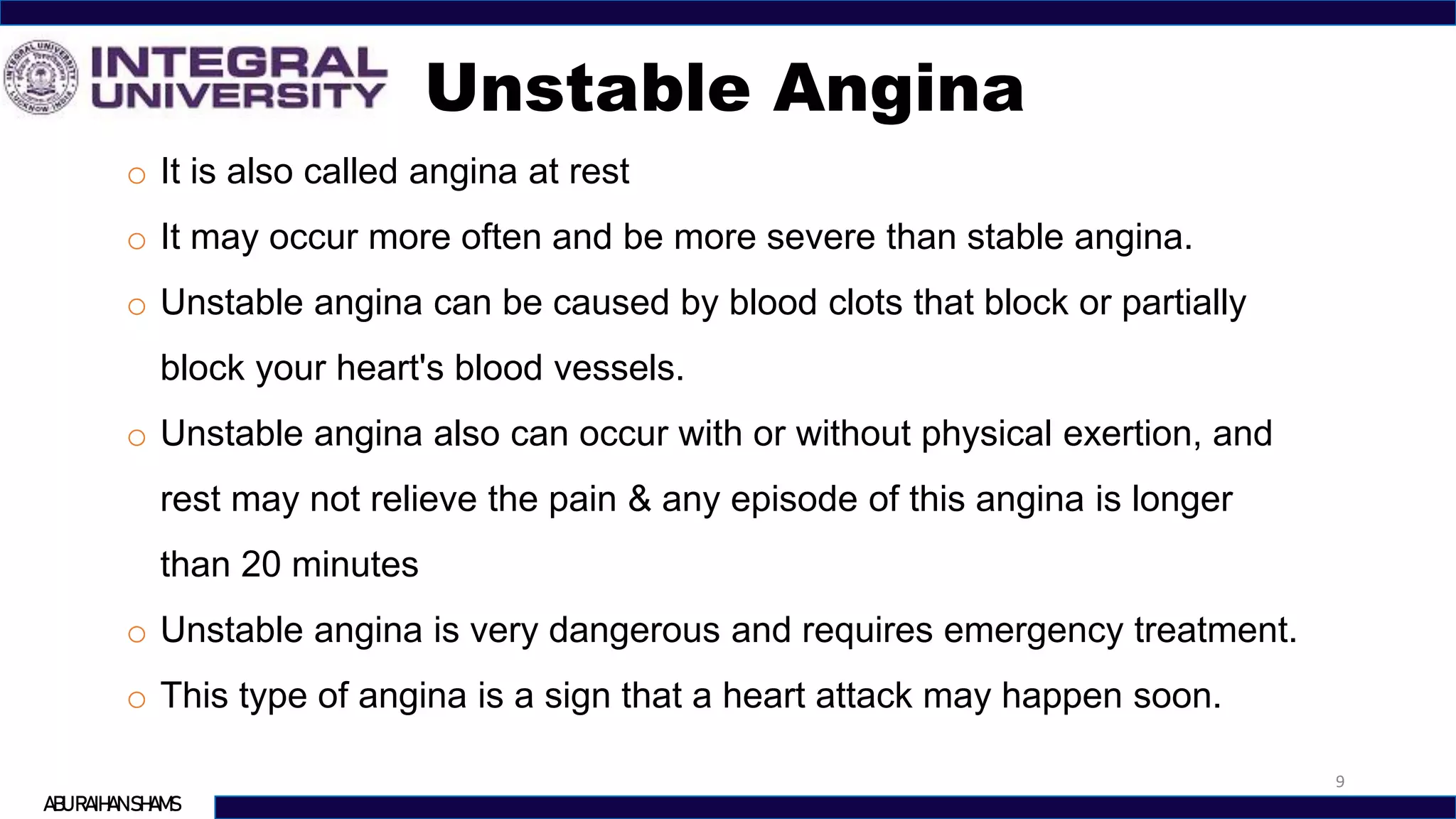 Unstable Angina
9
ABU RAIHAN SHAMS
o It is also called angina at rest
o It may occur more often and be more severe than stable angina.
o Unstable angina can be caused by blood clots that block or partially
block your heart's blood vessels.
o Unstable angina also can occur with or without physical exertion, and
rest may not relieve the pain & any episode of this angina is longer
than 20 minutes
o Unstable angina is very dangerous and requires emergency treatment.
o This type of angina is a sign that a heart attack may happen soon.
 