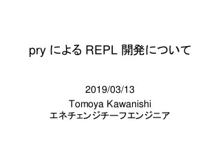 pry による REPL 開発について
2019/03/13
Tomoya Kawanishi
エネチェンジチーフエンジニア
 