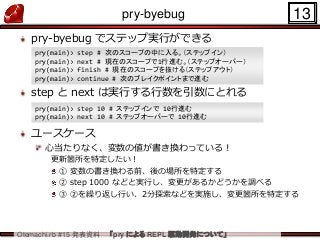 Otemachi.rb #15 発表資料 「pry による REPL 駆動開発について」
pry-byebug
pry-byebug でステップ実行ができる
step と next は実行する行数を引数にとれる
ユースケース
心当たりなく、変数...