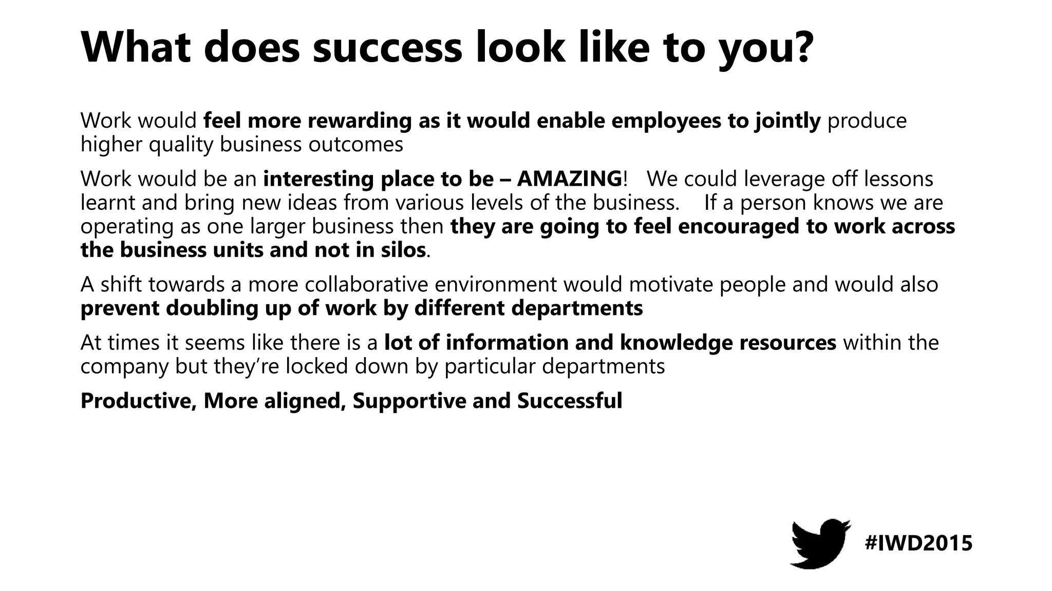 What does success look like to you?
Work would feel more rewarding as it would enable employees to jointly produce
higher quality business outcomes
Work would be an interesting place to be – AMAZING! We could leverage off lessons
learnt and bring new ideas from various levels of the business. If a person knows we are
operating as one larger business then they are going to feel encouraged to work across
the business units and not in silos.
A shift towards a more collaborative environment would motivate people and would also
prevent doubling up of work by different departments
At times it seems like there is a lot of information and knowledge resources within the
company but they’re locked down by particular departments
Productive, More aligned, Supportive and Successful
#IWD2015
 