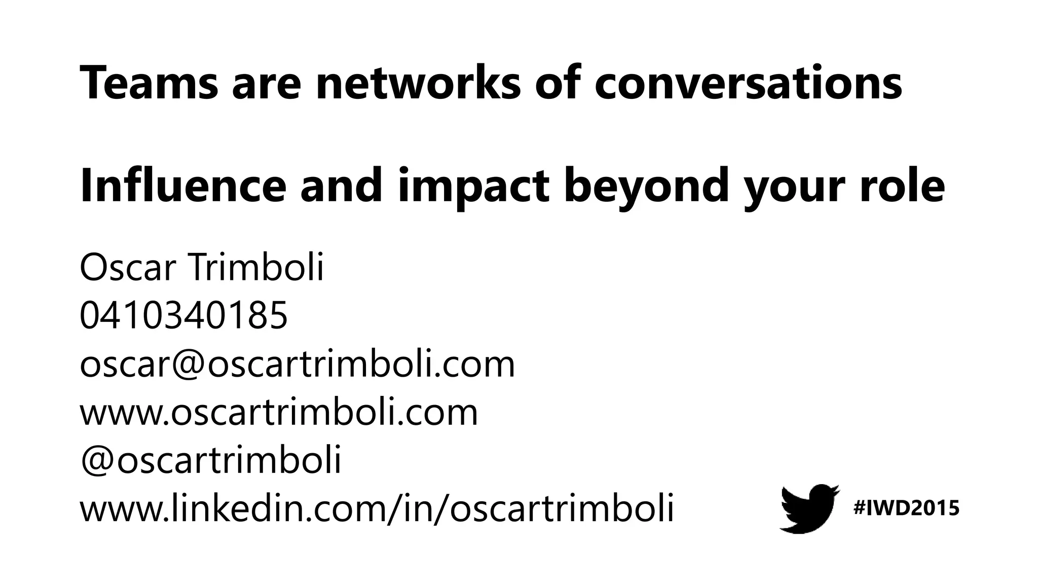 Teams are networks of conversations
Influence and impact beyond your role
Oscar Trimboli
0410340185
oscar@oscartrimboli.com
www.oscartrimboli.com
@oscartrimboli
www.linkedin.com/in/oscartrimboli #IWD2015
 